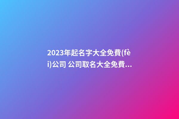 2023年起名字大全免費(fèi)公司 公司取名大全免費(fèi)2023年